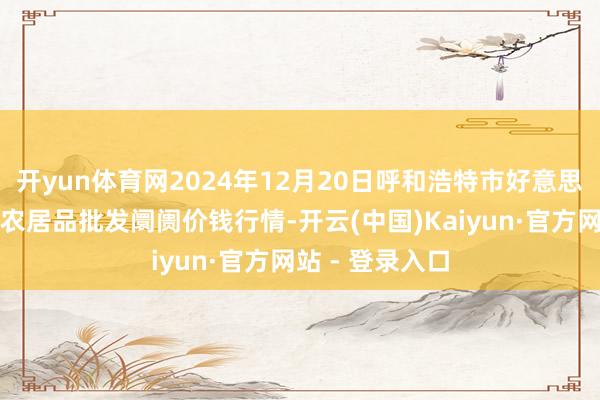 开yun体育网2024年12月20日呼和浩特市好意思通首府无公害农居品批发阛阓价钱行情-开云(中国)Kaiyun·官方网站 - 登录入口