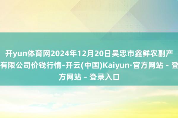 开yun体育网2024年12月20日吴忠市鑫鲜农副产物阛阓有限公司价钱行情-开云(中国)Kaiyun·官方网站 - 登录入口