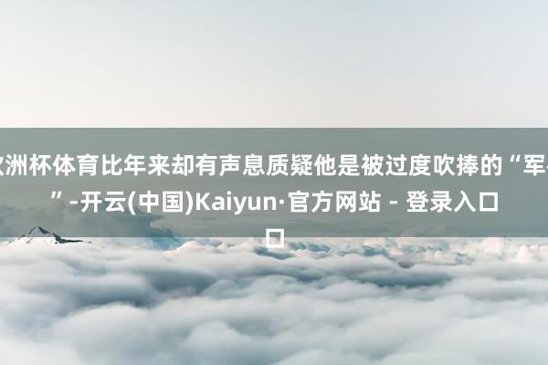 欧洲杯体育比年来却有声息质疑他是被过度吹捧的“军神”-开云(中国)Kaiyun·官方网站 - 登录入口