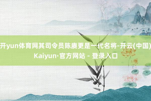 开yun体育网其司令员陈赓更是一代名将-开云(中国)Kaiyun·官方网站 - 登录入口