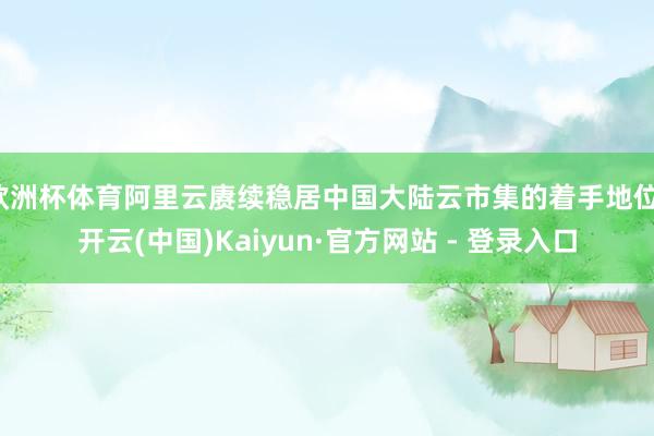 欧洲杯体育阿里云赓续稳居中国大陆云市集的着手地位-开云(中国)Kaiyun·官方网站 - 登录入口