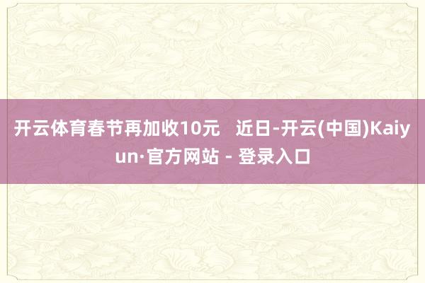 开云体育春节再加收10元   近日-开云(中国)Kaiyun·官方网站 - 登录入口