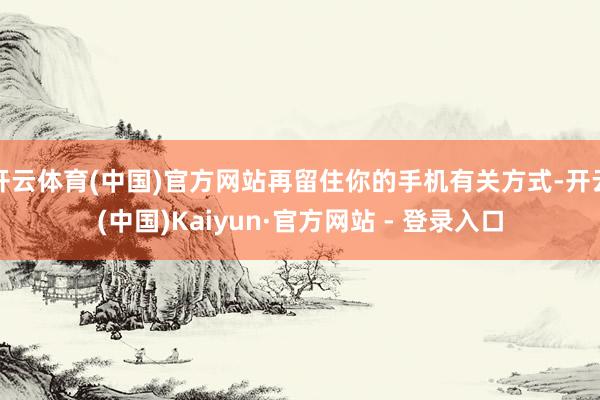 开云体育(中国)官方网站再留住你的手机有关方式-开云(中国)Kaiyun·官方网站 - 登录入口