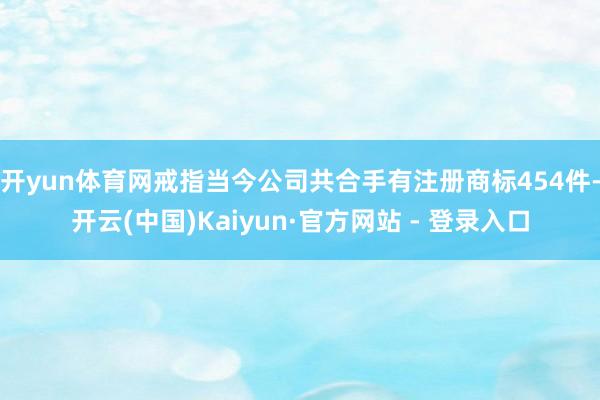 开yun体育网戒指当今公司共合手有注册商标454件-开云(中国)Kaiyun·官方网站 - 登录入口