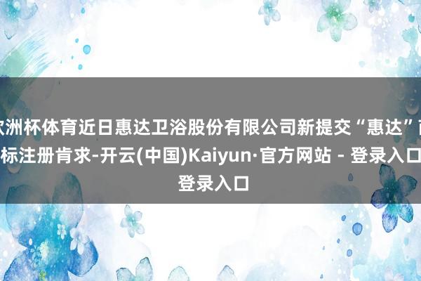 欧洲杯体育近日惠达卫浴股份有限公司新提交“惠达”商标注册肯求-开云(中国)Kaiyun·官方网站 - 登录入口