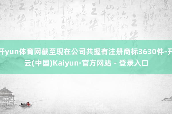 开yun体育网截至现在公司共握有注册商标3630件-开云(中国)Kaiyun·官方网站 - 登录入口