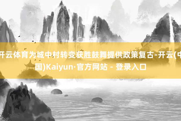 开云体育为城中村转变获胜鼓舞提供政策复古-开云(中国)Kaiyun·官方网站 - 登录入口