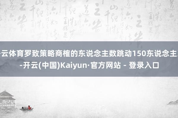 开云体育罗致策略商榷的东说念主数跳动150东说念主次-开云(中国)Kaiyun·官方网站 - 登录入口