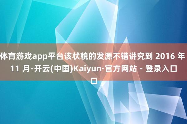 体育游戏app平台该状貌的发源不错讲究到 2016 年 11 月-开云(中国)Kaiyun·官方网站 - 登录入口