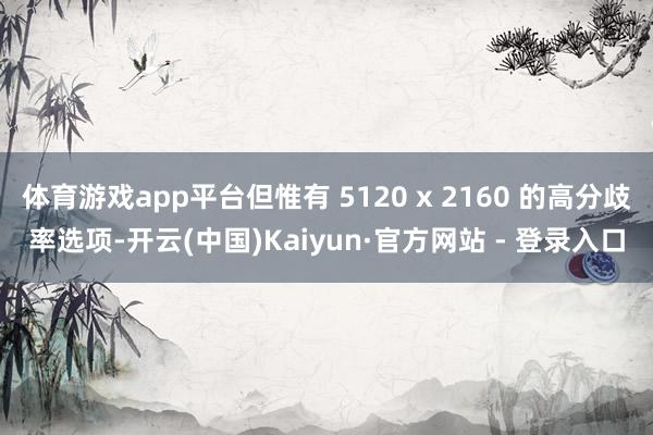体育游戏app平台但惟有 5120 x 2160 的高分歧率选项-开云(中国)Kaiyun·官方网站 - 登录入口