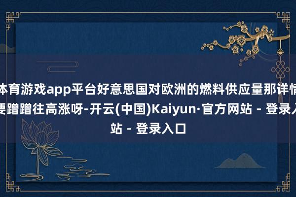 体育游戏app平台好意思国对欧洲的燃料供应量那详情是要蹭蹭往高涨呀-开云(中国)Kaiyun·官方网站 - 登录入口
