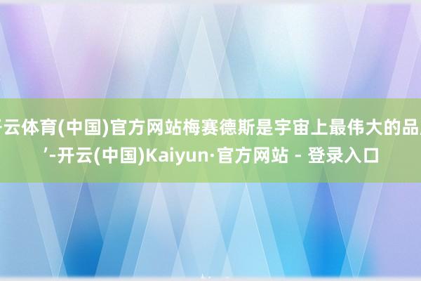 开云体育(中国)官方网站梅赛德斯是宇宙上最伟大的品牌’-开云(中国)Kaiyun·官方网站 - 登录入口