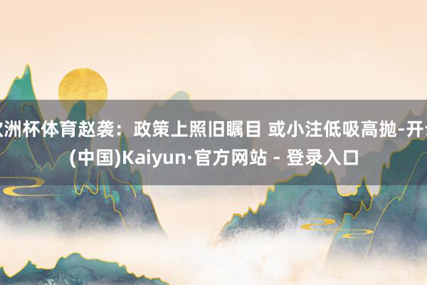 欧洲杯体育赵袭：政策上照旧瞩目 或小注低吸高抛-开云(中国)Kaiyun·官方网站 - 登录入口