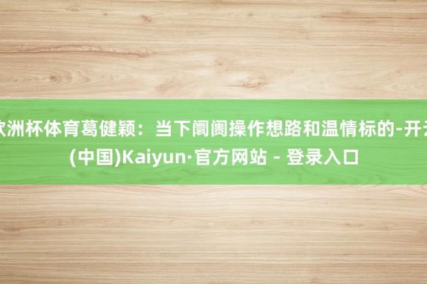 欧洲杯体育葛健颖：当下阛阓操作想路和温情标的-开云(中国)Kaiyun·官方网站 - 登录入口