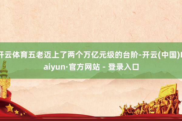 开云体育五老迈上了两个万亿元级的台阶-开云(中国)Kaiyun·官方网站 - 登录入口
