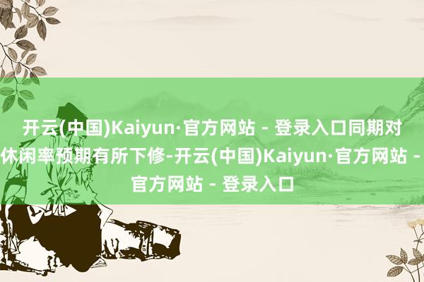 开云(中国)Kaiyun·官方网站 - 登录入口同期对这两年的休闲率预期有所下修-开云(中国)Kaiyun·官方网站 - 登录入口