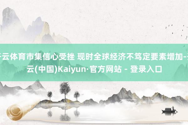 开云体育市集信心受挫 现时全球经济不笃定要素增加-开云(中国)Kaiyun·官方网站 - 登录入口