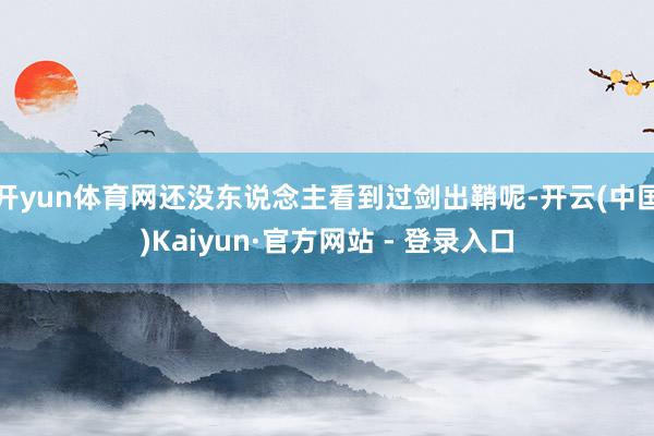 开yun体育网还没东说念主看到过剑出鞘呢-开云(中国)Kaiyun·官方网站 - 登录入口