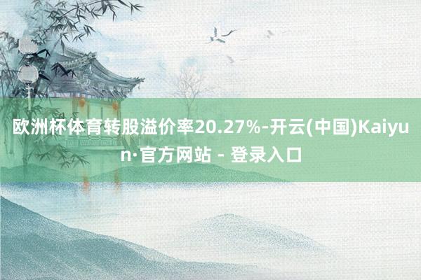 欧洲杯体育转股溢价率20.27%-开云(中国)Kaiyun·官方网站 - 登录入口