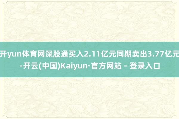 开yun体育网深股通买入2.11亿元同期卖出3.77亿元-开云(中国)Kaiyun·官方网站 - 登录入口