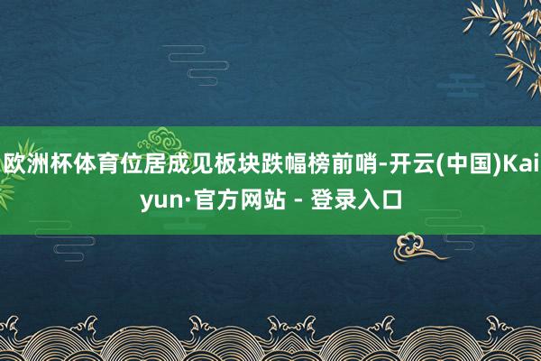 欧洲杯体育位居成见板块跌幅榜前哨-开云(中国)Kaiyun·官方网站 - 登录入口