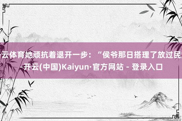 开云体育她顽抗着退开一步：“侯爷那日搭理了放过民女-开云(中国)Kaiyun·官方网站 - 登录入口