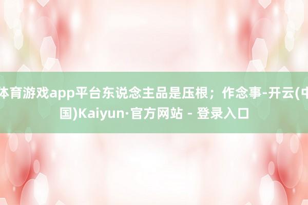体育游戏app平台东说念主品是压根；作念事-开云(中国)Kaiyun·官方网站 - 登录入口