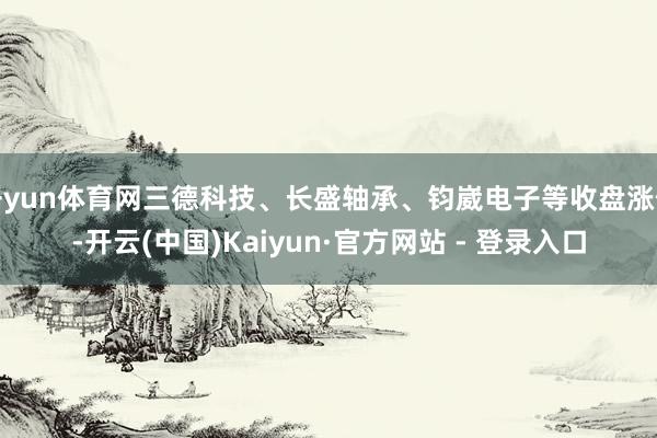 开yun体育网三德科技、长盛轴承、钧崴电子等收盘涨停-开云(中国)Kaiyun·官方网站 - 登录入口