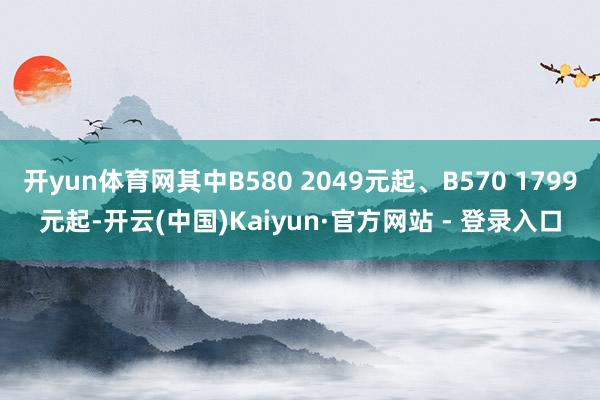 开yun体育网其中B580 2049元起、B570 1799元起-开云(中国)Kaiyun·官方网站 - 登录入口
