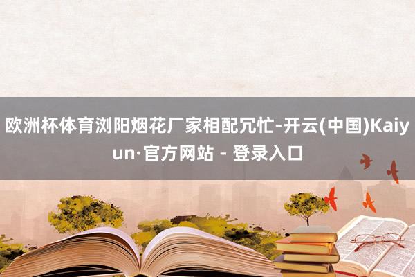 欧洲杯体育浏阳烟花厂家相配冗忙-开云(中国)Kaiyun·官方网站 - 登录入口