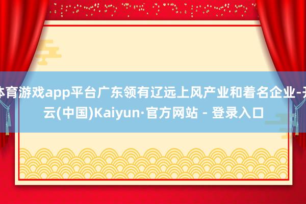 体育游戏app平台广东领有辽远上风产业和着名企业-开云(中国)Kaiyun·官方网站 - 登录入口
