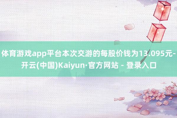 体育游戏app平台本次交游的每股价钱为13.095元-开云(中国)Kaiyun·官方网站 - 登录入口
