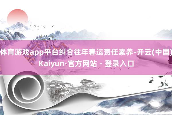 体育游戏app平台纠合往年春运责任素养-开云(中国)Kaiyun·官方网站 - 登录入口
