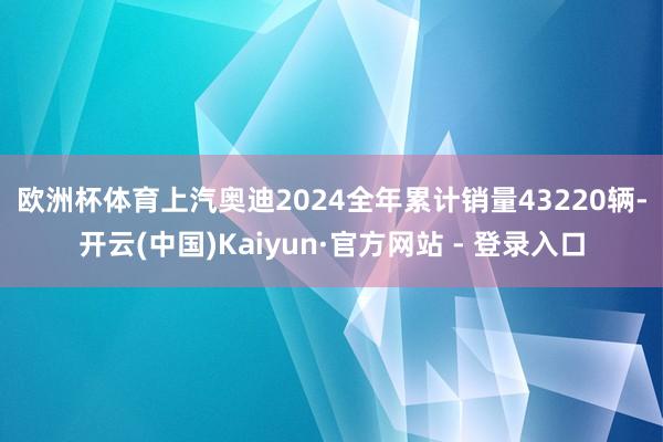 欧洲杯体育　　上汽奥迪2024全年累计销量43220辆-开云(中国)Kaiyun·官方网站 - 登录入口