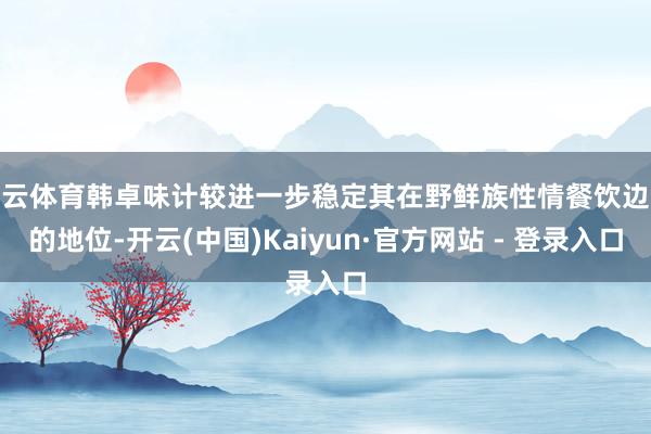 开云体育韩卓味计较进一步稳定其在野鲜族性情餐饮边界的地位-开云(中国)Kaiyun·官方网站 - 登录入口
