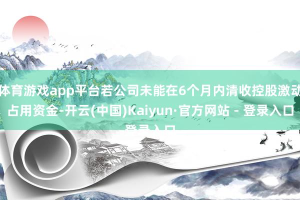 体育游戏app平台若公司未能在6个月内清收控股激动占用资金-开云(中国)Kaiyun·官方网站 - 登录入口