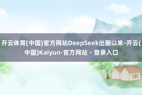 开云体育(中国)官方网站DeepSeek出圈以来-开云(中国)Kaiyun·官方网站 - 登录入口
