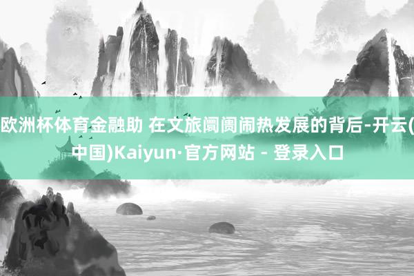 欧洲杯体育金融助 　　在文旅阛阓闹热发展的背后-开云(中国)Kaiyun·官方网站 - 登录入口