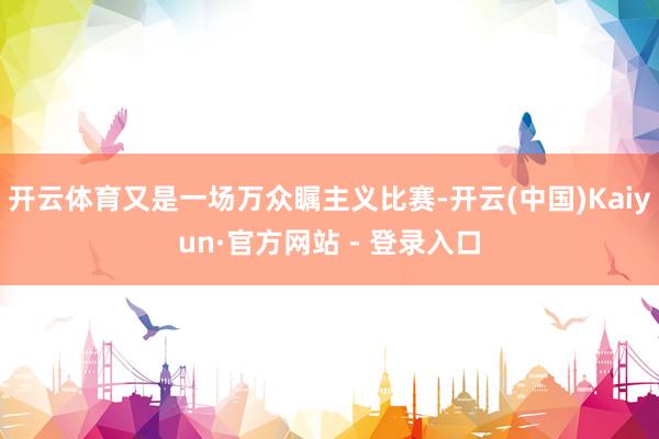 开云体育又是一场万众瞩主义比赛-开云(中国)Kaiyun·官方网站 - 登录入口