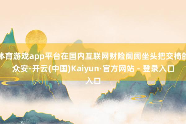 体育游戏app平台在国内互联网财险阛阓坐头把交椅的众安-开云(中国)Kaiyun·官方网站 - 登录入口