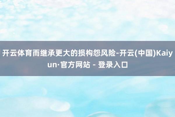 开云体育而继承更大的损构怨风险-开云(中国)Kaiyun·官方网站 - 登录入口