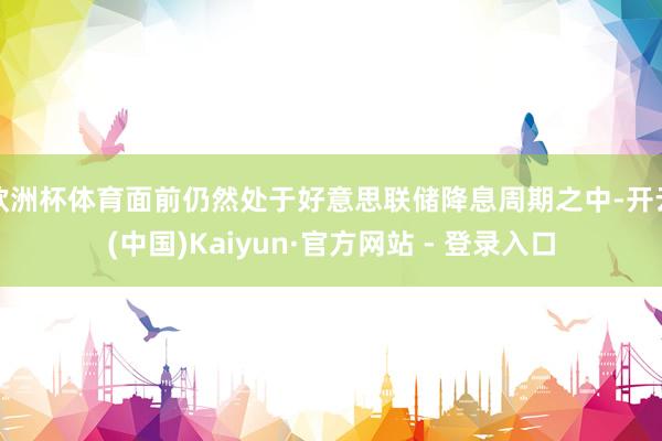 欧洲杯体育面前仍然处于好意思联储降息周期之中-开云(中国)Kaiyun·官方网站 - 登录入口