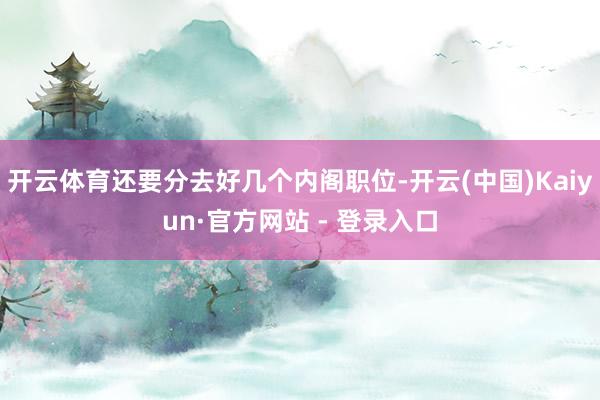 开云体育还要分去好几个内阁职位-开云(中国)Kaiyun·官方网站 - 登录入口