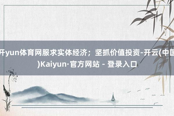 开yun体育网服求实体经济；坚抓价值投资-开云(中国)Kaiyun·官方网站 - 登录入口