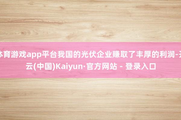 体育游戏app平台我国的光伏企业赚取了丰厚的利润-开云(中国)Kaiyun·官方网站 - 登录入口