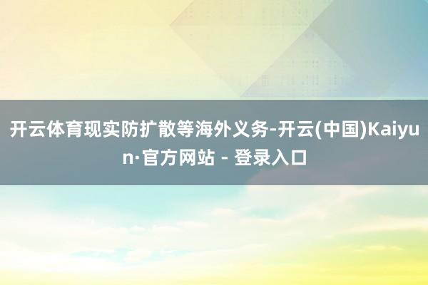 开云体育现实防扩散等海外义务-开云(中国)Kaiyun·官方网站 - 登录入口