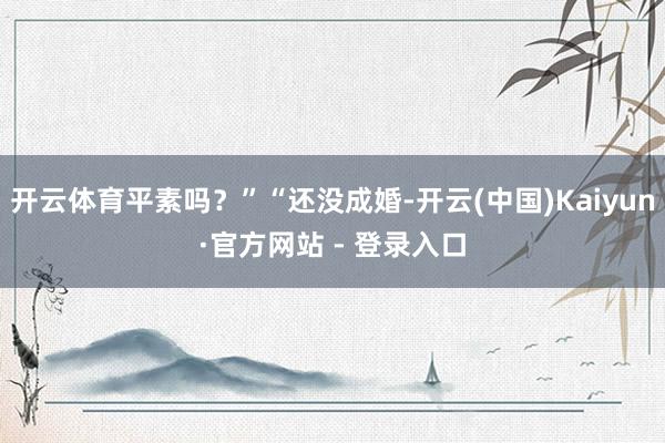 开云体育平素吗？”“还没成婚-开云(中国)Kaiyun·官方网站 - 登录入口
