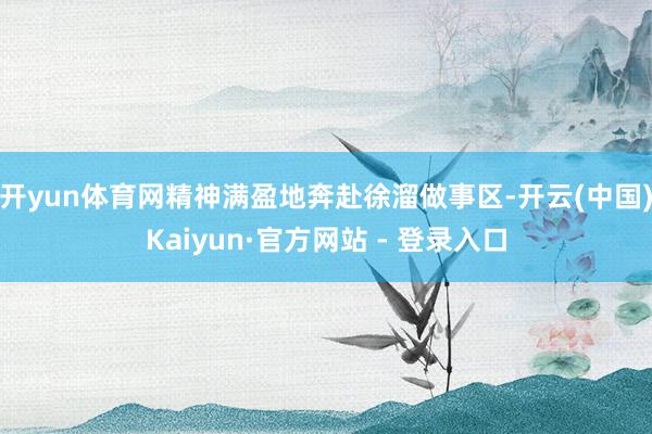 开yun体育网精神满盈地奔赴徐溜做事区-开云(中国)Kaiyun·官方网站 - 登录入口