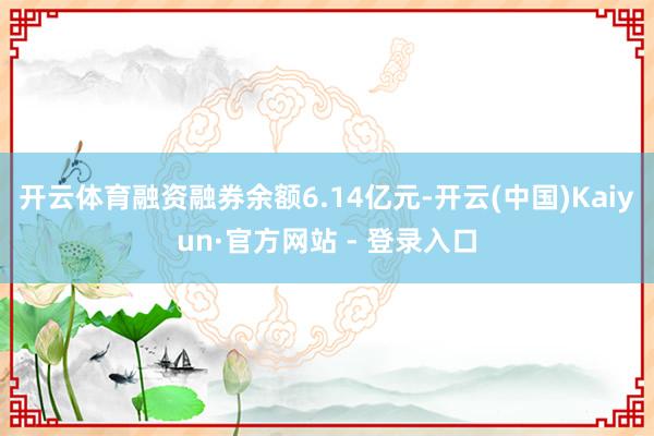 开云体育融资融券余额6.14亿元-开云(中国)Kaiyun·官方网站 - 登录入口