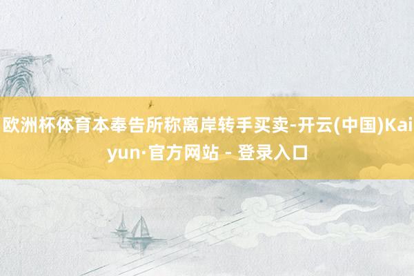 欧洲杯体育本奉告所称离岸转手买卖-开云(中国)Kaiyun·官方网站 - 登录入口